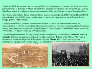 En julio de 1909, los ataques a los obreros españoles que trabajaban en la construcción de un tren minero,
provocaron que el gobierno de Maura enviará tropas a la zona, movilizando a los reservistas de Madrid y
Barcelona, donde se produjeron fuertes protestas contra dicha movilización por parte de sus familiares.
Días después, las noticias de que tropas españolas han sido masacradas en el Barranco del Lobo (1909),
produciéndose más de 1200 bajas, coinciden con la convocatoria, por parte de los sindicatos, de una
huelga general en Barcelona.
La huelga se radicaliza y durante tres días se suceden en la ciudad los enfrentamientos entre los
manifestantes y el ejército, produciéndose la quema de numerosos conventos (muestra del anticlericalismo
latente, sobre todo entre la clase obrera) declarándose el Estado de guerra en la ciudad, con un balance de
100 muertos, 341 heridos y más de 1500 detenciones.
La represión gubernamental fue muy dura y culminó con el juicio y la ejecución de Francisco Ferrer y
Guardia, dirigente anarquista, al cual se le considero instigador de la revuelta. Alfonso XIII forzó la
dimisión de Maura ante la presión de la opinión pública (“Maura No!!”), tanto nacional como
internacional y la oposición política, inluidos los liberales que se aliaron con republicanos y socialistas,
por lo que se daba por roto el pacto de El Pardo.
 