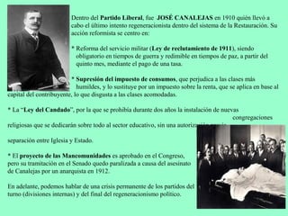 Dentro del Partido Liberal, fue JOSÉ CANALEJAS en 1910 quién llevó a
                         cabo el último intento regeneracionista dentro del sistema de la Restauración. Su
                         acción reformista se centro en:

                         * Reforma del servicio militar (Ley de reclutamiento de 1911), siendo
                           obligatorio en tiempos de guerra y redimible en tiempos de paz, a partir del
                           quinto mes, mediante el pago de una tasa.

                         * Supresión del impuesto de consumos, que perjudica a las clases más
                            humildes, y lo sustituye por un impuesto sobre la renta, que se aplica en base al
capital del contribuyente, lo que disgusta a las clases acomodadas.

* La “Ley del Candado”, por la que se prohibía durante dos años la instalación de nuevas
                                                                                         congregaciones
religiosas que se dedicarán sobre todo al sector educativo, sin una autorización previa,
                                                                           buscando así aumentar la
separación entre Iglesia y Estado.

* El proyecto de las Mancomunidades es aprobado en el Congreso,
pero su tramitación en el Senado quedo paralizada a causa del asesinato
de Canalejas por un anarquista en 1912.

En adelante, podemos hablar de una crisis permanente de los partidos del
turno (divisiones internas) y del final del regeneracionismo político.
 