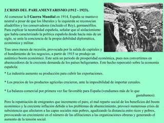 2.CRISIS DEL PARLAMENTARISMO (1912 - 1923).
Al comenzar la I Guerra Mundial en 1914, España se mantuvo
neutral a pesar de que los liberales y la izquierda se reconocían
aliadófilos y los conservadores (incluido el Rey), germanófilos.
Para explicar la neutralidad española, señalar que al aislacionismo
que había caracterizado la política española desde hacía más de un
siglo, se unía la conciencia de la propia debilidad diplomática,
económica y militar.
Tras unos meses de recesión, provocada por la salida de capitales y
el hundimiento de los negocios, a partir de 1915 se produjo un
auténtico boom económico. Este será un periodo de prosperidad económica, pues nos convertimos en
abastecedores de la creciente demanda de los países beligerantes. Este hecho repercutió sobre la economía
española:
* La industría aumento su producción para cubrir las exportaciones.

* Los precios de los productos agrícolas crecieron, ante la imposibilidad de importar cereales.

* La balanza comercial por primera vez fue favorable para España (vendiamos más de lo que
                                                                                       gastabamos).
Pero la repatriación de emigrantes que incremento el paro, el mal reparto social de los beneficios del boom
económico y la creciente inflación debido a los problemas de abastecimiento, provocó numerosas crisis de
subsistencia que afectaron a las capas sociales más pobres, agudizando la distancia entre ricos y pobres,
provocando un crecimiento en el número de las afiliaciones a las organizaciones obreras y generando el
aumento de la tensión social.
 
