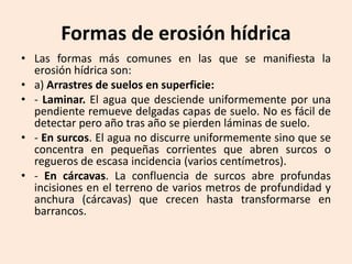 Formas de erosión hídrica
• Las formas más comunes en las que se manifiesta la
erosión hídrica son:
• a) Arrastres de suelos en superficie:
• - Laminar. El agua que desciende uniformemente por una
pendiente remueve delgadas capas de suelo. No es fácil de
detectar pero año tras año se pierden láminas de suelo.
• - En surcos. El agua no discurre uniformemente sino que se
concentra en pequeñas corrientes que abren surcos o
regueros de escasa incidencia (varios centímetros).
• - En cárcavas. La confluencia de surcos abre profundas
incisiones en el terreno de varios metros de profundidad y
anchura (cárcavas) que crecen hasta transformarse en
barrancos.

 