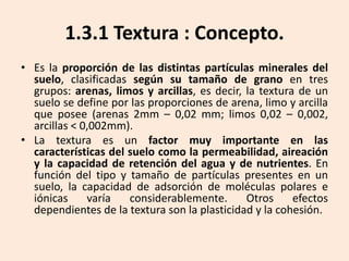 1.3.1 Textura : Concepto.
• Es la proporción de las distintas partículas minerales del
suelo, clasificadas según su tamaño de grano en tres
grupos: arenas, limos y arcillas, es decir, la textura de un
suelo se define por las proporciones de arena, limo y arcilla
que posee (arenas 2mm – 0,02 mm; limos 0,02 – 0,002,
arcillas < 0,002mm).
• La textura es un factor muy importante en las
características del suelo como la permeabilidad, aireación
y la capacidad de retención del agua y de nutrientes. En
función del tipo y tamaño de partículas presentes en un
suelo, la capacidad de adsorción de moléculas polares e
iónicas
varía
considerablemente.
Otros
efectos
dependientes de la textura son la plasticidad y la cohesión.

 