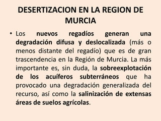 DESERTIZACION EN LA REGION DE
MURCIA
• Los
nuevos
regadíos
generan
una
degradación difusa y deslocalizada (más o
menos distante del regadío) que es de gran
trascendencia en la Región de Murcia. La más
importante es, sin duda, la sobreexplotación
de los acuíferos subterráneos que ha
provocado una degradación generalizada del
recurso, así como la salinización de extensas
áreas de suelos agrícolas.

 