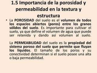 1.5 Importancia de la porosidad y
permeabilidad en la textura y
estructura

• La POROSIDAD del suelo es el volumen de todos
los espacios abiertos (poros) entre los granos
sólidos del suelo. Es importante para cultivar el
suelo, ya que define el volumen de agua que puede
ser retenida y dando así volumen al suelo.
La PERMEABILIDAD del suelo es la propiedad del
sistema poroso del suelo que permite que fluyan
los líquidos. El tamaño de los poros y su
conectividad determinan si el suelo posee una alta
o baja permeabilidad.

 