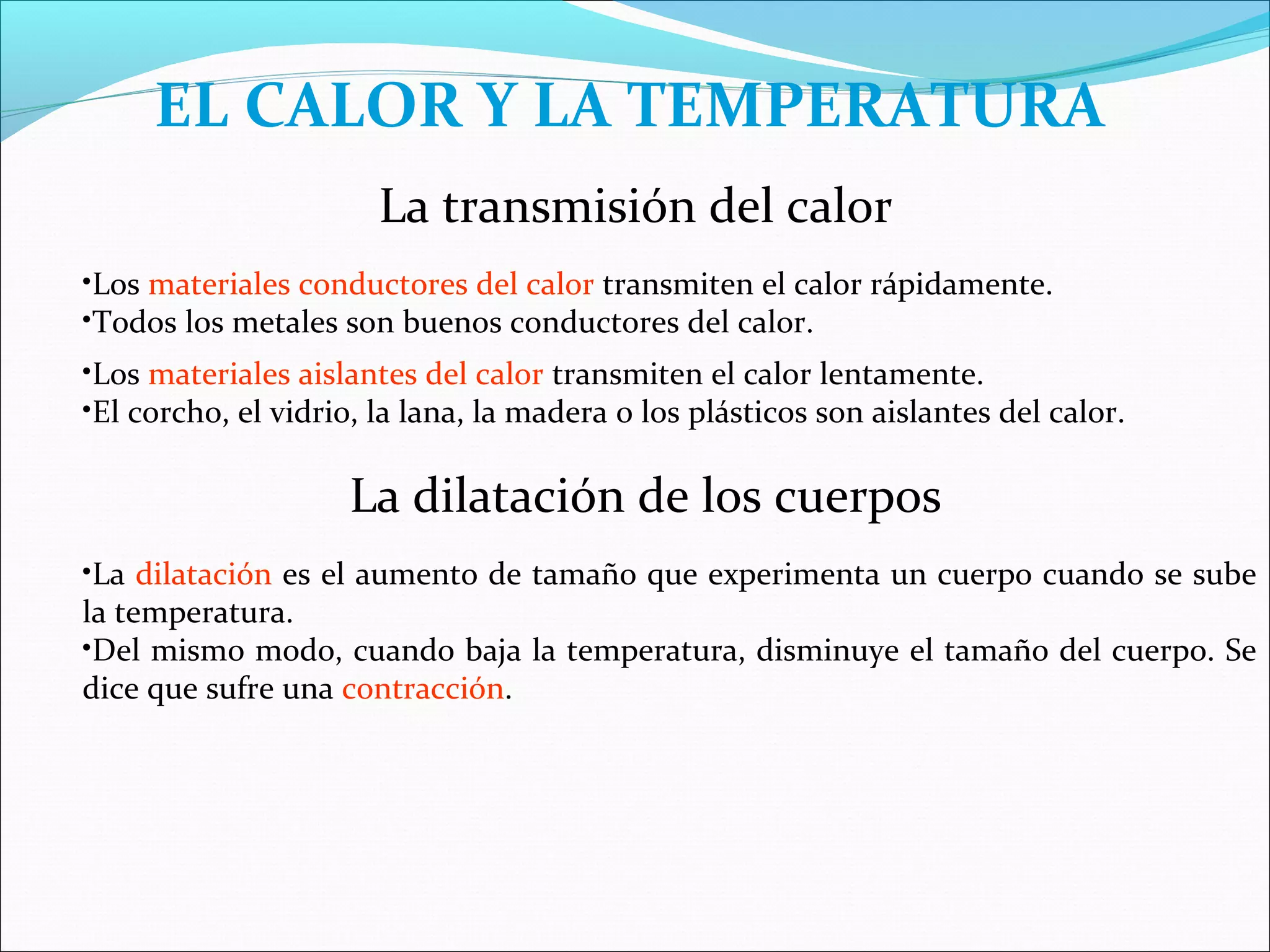 EL CALOR Y LA TEMPERATURA
                       La transmisión del calor
•Los materiales conductores del calor transmiten el calor rápidamente.
•Todos los metales son buenos conductores del calor.
•Los materiales aislantes del calor transmiten el calor lentamente.
•El corcho, el vidrio, la lana, la madera o los plásticos son aislantes del calor.

                    La dilatación de los cuerpos
•La dilatación es el aumento de tamaño que experimenta un cuerpo cuando se sube
la temperatura.
•Del mismo modo, cuando baja la temperatura, disminuye el tamaño del cuerpo. Se
dice que sufre una contracción.
 