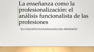 La enseñanza como la
profesionalización: el
análisis funcionalista de las
profesiones
“EL CONCEPTO FUNCIONALISTA DEL PROFESIÓN”
 