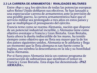 2.3 LA CARRERA DE ARMAMENTOS / RIVALIDADES MILITARES
Entre 1890 y 1914 los ejércitos de todas las potencias europeas
salvo Reino Unido doblaron sus efectivos. Se han lanzado a
una espectacular carrera de armamentos ante la previsión de
una posible guerra, la carrera armamentística hace que el
servicio militar sea prolongado a tres años en estos países y
que se multiplique el presupuesto del ejército.
Francia teme como se rearma Alemania, nación que dispone
de un potencial industrial increíble, y Alemania tiene como
objetivo aventajar a Francia y Gran Bretaña. Gran Bretaña,
hasta ahora la dueña indiscutible de los mares, ha tenido
siempre como objetivo que su flota sea mayor que la de los
dos países siguientes unidos, Alemania se le adelanta y llega
un momento que la flota alemana es tan fuerte como la
inglesa, eso siembra la desconfianza en la isla y su hostilidad
hacia Alemania.
Por si fuera poco Alemania inicia un costoso programa de
construcción de submarinos que siembran el temor en
Francia y Gran Bretaña. Esta etapa fue denominada <PAZ
ARMADA>.
 