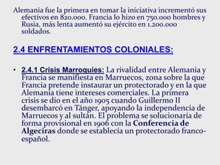 Alemania fue la primera en tomar la iniciativa incrementó sus
efectivos en 820.000. Francia lo hizo en 750.000 hombres y
Rusia, más lenta aumentó su ejército en 1.200.000
soldados.
2.4 ENFRENTAMIENTOS COLONIALES:
• 2.4.1 Crisis Marroquíes: La rivalidad entre Alemania y
Francia se manifiesta en Marruecos, zona sobre la que
Francia pretende instaurar un protectorado y en la que
Alemania tiene intereses comerciales. La primera
crisis se dio en el año 1905 cuando Guillermo II
desembarcó en Tánger, apoyando la independencia de
Marruecos y al sultán. El problema se solucionaría de
forma provisional en 1906 con la Conferencia de
Algeciras donde se establecía un protectorado franco-
español.
 