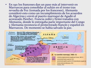 • En 1911 los franceses dan un paso más al intervenir en
Marruecos para consolidar al sultán en el trono tras
revuelta de Fez (tomada por los franceses), Alemania
consideró esto como un incumplimiento de los acuerdos
de Algeciras y envió al puerto marroquí de Agadir el
acorazado Panther, Francia cedió y firmó tratados con
Alemania, donde le entregaba parte importante del Congo
y Alemania reconocía el protectorado francés y español en
Marruecos. De momento se había salvado la paz.
 