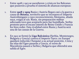 • Entre 1908 y 1913 se sucedieron 3 crisis en los Balcanes
que pusieron a prueba el sistema de alianzas europeas:
1. Entre 1908 y 1909 Rusia y Austria llegan casi a la guerra a
causa de Bosnia, territorio que se incorpora el Imperio
Austrohúngaro y cuyo reconocimiento Alemania, aliada
suya, exigía al zar, Rusia, sin preparación militar
adecuada tuvo que aceptarlo pero fue humillada. Serbia
protesto pero el escaso interés de Reino Unido y Francia
les hizo ceder. Esta rivalidad entre Rusia y Austria será
una de las causas de la Guerra.
2. En 1912 se formó la Liga Balcánica (Serbia, Montenegro,
Bulgaria y Grecia) contra el Imperio Turco. en Europa
quedará reducida (Turquía) a su actual posición, Creta y
las islas del Egeo pasarán a Grecia, el norte de
Macedonia pasará a Serbia y Bulgaria que obtendrá una
salida al Egeo.
 