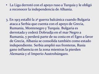 • La Liga derrotó con el apoyo ruso a Turquía y le obligó
a reconocer la independencia de Albania.
3. En 1913 estalló la 2ª guerra balcánica cuando Bulgaria
ataca a Serbia que cuenta con el apoyo de Grecia,
Rumania, Montenegro y Turquía. Bulgaria es
derrotada y cederá Dobrudja en el mar Negro a
Rumania, y perderá parte de su costa en el Egeo a favor
de Grecia, Albania se consolida también como estado
independiente. Serbia amplió sus fronteras, Rusia
gano influencia en la zona mientras la pierden
Alemania y el Imperio Austrohúngaro.
 