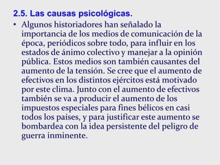 2.5. Las causas psicológicas.
• Algunos historiadores han señalado la
importancia de los medios de comunicación de la
época, periódicos sobre todo, para influir en los
estados de ánimo colectivo y manejar a la opinión
pública. Estos medios son también causantes del
aumento de la tensión. Se cree que el aumento de
efectivos en los distintos ejércitos está motivado
por este clima. Junto con el aumento de efectivos
también se va a producir el aumento de los
impuestos especiales para fines bélicos en casi
todos los países, y para justificar este aumento se
bombardea con la idea persistente del peligro de
guerra inminente.
 