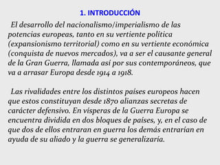 1. INTRODUCCIÓN
El desarrollo del nacionalismo/imperialismo de las
potencias europeas, tanto en su vertiente política
(expansionismo territorial) como en su vertiente económica
(conquista de nuevos mercados), va a ser el causante general
de la Gran Guerra, llamada así por sus contemporáneos, que
va a arrasar Europa desde 1914 a 1918.
Las rivalidades entre los distintos países europeos hacen
que estos constituyan desde 1870 alianzas secretas de
carácter defensivo. En vísperas de la Guerra Europa se
encuentra dividida en dos bloques de países, y, en el caso de
que dos de ellos entraran en guerra los demás entrarían en
ayuda de su aliado y la guerra se generalizaría.
 