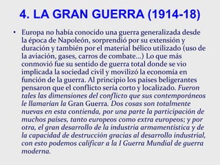 4. LA GRAN GUERRA (1914-18)
• Europa no había conocido una guerra generalizada desde
la época de Napoleón, sorprendió por su extensión y
duración y también por el material bélico utilizado (uso de
la aviación, gases, carros de combate...) Lo que más
conmovió fue su sentido de guerra total donde se vio
implicada la sociedad civil y movilizó la economía en
función de la guerra. Al principio los países beligerantes
pensaron que el conflicto sería corto y localizado. Fueron
tales las dimensiones del conflicto que sus contemporáneos
le llamarían la Gran Guerra. Dos cosas son totalmente
nuevas en esta contienda, por una parte la participación de
muchos países, tanto europeos como extra europeos; y por
otra, el gran desarrollo de la industria armamentística y de
la capacidad de destrucción gracias al desarrollo industrial,
con esto podemos calificar a la I Guerra Mundial de guerra
moderna.
 