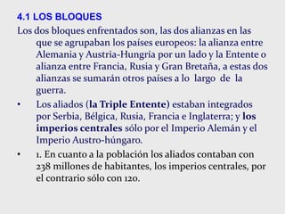 4.1 LOS BLOQUES
Los dos bloques enfrentados son, las dos alianzas en las
que se agrupaban los países europeos: la alianza entre
Alemania y Austria-Hungría por un lado y la Entente o
alianza entre Francia, Rusia y Gran Bretaña, a estas dos
alianzas se sumarán otros países a lo largo de la
guerra.
• Los aliados (la Triple Entente) estaban integrados
por Serbia, Bélgica, Rusia, Francia e Inglaterra; y los
imperios centrales sólo por el Imperio Alemán y el
Imperio Austro-húngaro.
• 1. En cuanto a la población los aliados contaban con
238 millones de habitantes, los imperios centrales, por
el contrario sólo con 120.
 