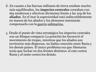 2. En cuanto a las fuerzas militares de tierra estaban mucho
más equilibrados, los imperios centrales contaban con
169 modernas y efectivas divisiones frente a las 209 de los
aliados. En el mar la superioridad está indiscutiblemente
en manos de los aliados y los alemanes intentarán
compensarla con la guerra submarina.
3. Desde el punto de vista estratégico los imperios centrales
son un bloque compacto La posición les favoreció el
movimiento de tropas, mientras que los aliados son
territorios más dispersos, no había conexión entre Rusia y
los demás países. El único problema era que Alemania
tenía que luchar en dos frentes distintos: al este contra
Rusia y al oeste contra los demás.
 