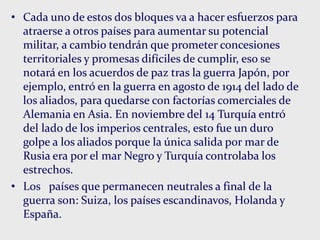 • Cada uno de estos dos bloques va a hacer esfuerzos para
atraerse a otros países para aumentar su potencial
militar, a cambio tendrán que prometer concesiones
territoriales y promesas difíciles de cumplir, eso se
notará en los acuerdos de paz tras la guerra Japón, por
ejemplo, entró en la guerra en agosto de 1914 del lado de
los aliados, para quedarse con factorías comerciales de
Alemania en Asia. En noviembre del 14 Turquía entró
del lado de los imperios centrales, esto fue un duro
golpe a los aliados porque la única salida por mar de
Rusia era por el mar Negro y Turquía controlaba los
estrechos.
• Los países que permanecen neutrales a final de la
guerra son: Suiza, los países escandinavos, Holanda y
España.
 