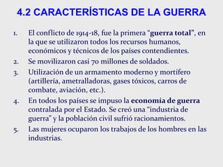 4.2 CARACTERÍSTICAS DE LA GUERRA
1. El conflicto de 1914-18, fue la primera “guerra total”, en
la que se utilizaron todos los recursos humanos,
económicos y técnicos de los países contendientes.
2. Se movilizaron casi 70 millones de soldados.
3. Utilización de un armamento moderno y mortífero
(artillería, ametralladoras, gases tóxicos, carros de
combate, aviación, etc.).
4. En todos los países se impuso la economía de guerra
contralada por el Estado. Se creó una “industria de
guerra” y la población civil sufrió racionamientos.
5. Las mujeres ocuparon los trabajos de los hombres en las
industrias.
 