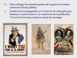 6. Para sufragar los enormes gastos de la guerra los países
emitieron deuda pública.
7. Empleo de la propaganda en el interior de cada país para
fomentar el patriotismo y la resistencia de la población.
Y en el exterior para minar la moral de enemigo.
 