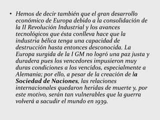 • Hemos de decir también que el gran desarrollo
económico de Europa debido a la consolidación de
la II Revolución Industrial y los avances
tecnológicos que ésta conlleva hace que la
industria bélica tenga una capacidad de
destrucción hasta entonces desconocida. La
Europa surgida de la I GM no logró una paz justa y
duradera pues los vencedores impusieron muy
duras condiciones a los vencidos, especialmente a
Alemania; por ello, a pesar de la creación de la
Sociedad de Naciones, las relaciones
internacionales quedaron heridas de muerte y, por
este motivo, serán tan vulnerables que la guerra
volverá a sacudir el mundo en 1939.
 