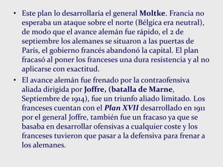 • Este plan lo desarrollaría el general Moltke. Francia no
esperaba un ataque sobre el norte (Bélgica era neutral),
de modo que el avance alemán fue rápido, el 2 de
septiembre los alemanes se situaron a las puertas de
París, el gobierno francés abandonó la capital. El plan
fracasó al poner los franceses una dura resistencia y al no
aplicarse con exactitud.
• El avance alemán fue frenado por la contraofensiva
aliada dirigida por Joffre, (batalla de Marne,
Septiembre de 1914), fue un triunfo aliado limitado. Los
franceses cuentan con el Plan XVII desarrollado en 1911
por el general Joffre, también fue un fracaso ya que se
basaba en desarrollar ofensivas a cualquier coste y los
franceses tuvieron que pasar a la defensiva para frenar a
los alemanes.
 