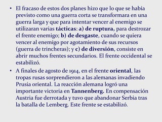 • El fracaso de estos dos planes hizo que lo que se había
previsto como una guerra corta se transformara en una
guerra larga y que para intentar vencer al enemigo se
utilizaran varias tácticas: a) de ruptura, para destrozar
el frente enemigo; b) de desgaste, cuando se quiera
vencer al enemigo por agotamiento de sus recursos
(guerra de trincheras); y c) de diversión, consiste en
abrir muchos frentes secundarios. El frente occidental se
estabilizó.
• A finales de agosto de 1914, en el frente oriental, las
tropas rusas sorprendieron a las alemanas invadiendo
Prusia oriental. La reacción alemana logró una
importante victoria en Tannenberg. En compensación
Austria fue derrotada y tuvo que abandonar Serbia tras
la batalla de Lemberg. Este frente se estabilizó.
 