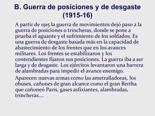 B. Guerra de posiciones y de desgaste
(1915-16)
A partir de 1915 la guerra de movimientos dejó paso a la
guerra de posiciones o trincheras, donde se pone a
prueba el aguante y el sufrimiento de los soldados. Es
una guerra de desgaste basada más en la capacidad de
abastecimiento de los frentes que en los avances
militares. Los frentes se estabilizaron y los
contendientes fijaron sus posiciones. La guerra iba a ser
larga y de desgaste. Los ejércitos levantaron una barrera
de alambradas para impedir el avance enemigo.
Aparecen nuevas armas como las ametralladoras, los
obuses, cañones de gran alcance como el gran Bertha
que cañoneó París, gases asfixiantes, alambradas,
trincheras….
 