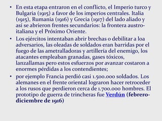 • En esta etapa entraron en el conflicto, el Imperio turco y
Bulgaria (1915) a favor de los imperios centrales. Italia
(1915), Rumania (1916) y Grecia (1917) del lado aliado y
así se abrieron frentes secundarios: la frontera austro-
italiana y el Próximo Oriente.
• Los ejércitos intentaban abrir brechas o debilitar a loa
adversarios, las oleadas de soldados eran barridas por el
fuego de las ametralladoras y artillería del enemigo, los
atacantes empleaban granadas, gases tóxicos,
lanzallamas pero estos esfuerzos por avanzar costaron a
enormes pérdidas a los contendientes;
• por ejemplo Francia perdió casi 1.500.000 soldados. Los
alemanes en el frente oriental lograron hacer retroceder
a los rusos que perdieron cerca de 1.700.000 hombres. El
prototipo de guerra de trincheras fue Verdún (febrero-
diciembre de 1916)
 