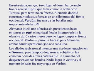 En esta etapa, en 1915, tuvo lugar el desembarco anglo
francés en Gallipoli que tenía como fin acabar con
Turquía, pero terminó en fracaso. Alemania decidió
concentrar todas sus fuerzas en un sólo punto del frente
occidental, Verdún; fue una de las batallas más
importantes de la IGM.
Alemania inició una ofensiva sin precedentes hasta
entonces en 1916, el mariscal Petain intentó resistir, la
ofensiva duró varios meses pero no logró romper el frente
occidental. Verdún supuso un fracaso para Alemania,
ambos bandos perdieron 500.000 cada uno.
Los aliados repicaron al intentar una vía de penetración en
el Somme, pero tampoco lograron sus objetivos, las
consecuencias de ambas batallas fue un aumento del
desgaste en ambos bandos. Nadie logro la victoria y el
número de bajas fue mayor que en Verdún.
 