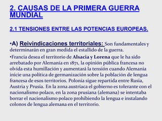 2. CAUSAS DE LA PRIMERA GUERRA
MUNDIAL
2.1 TENSIONES ENTRE LAS POTENCIAS EUROPEAS.
•A) Reivindicaciones territoriales: Son fundamentales y
determinarán en gran medida el estallido de la guerra.
•Francia desea el territorio de Alsacia y Lorena que le ha sido
arrebatado por Alemania en 1871, la opinión pública francesa no
olvida esta humillación y aumentará la tensión cuando Alemania
inicie una política de germanización sobre la población de lengua
francesa de esos territorios. Polonia sigue repartida entre Rusia,
Austria y Prusia. En la zona austríaca el gobierno es tolerante con el
nacionalismo polaco, en la zona prusiana (alemana) se intentaba
borrar el nacionalismo polaco prohibiendo la lengua e instalando
colonos de lengua alemana en el territorio.
 