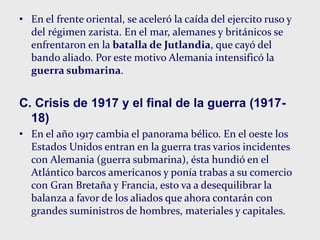 • En el frente oriental, se aceleró la caída del ejercito ruso y
del régimen zarista. En el mar, alemanes y británicos se
enfrentaron en la batalla de Jutlandia, que cayó del
bando aliado. Por este motivo Alemania intensificó la
guerra submarina.
C. Crisis de 1917 y el final de la guerra (1917-
18)
• En el año 1917 cambia el panorama bélico. En el oeste los
Estados Unidos entran en la guerra tras varios incidentes
con Alemania (guerra submarina), ésta hundió en el
Atlántico barcos americanos y ponía trabas a su comercio
con Gran Bretaña y Francia, esto va a desequilibrar la
balanza a favor de los aliados que ahora contarán con
grandes suministros de hombres, materiales y capitales.
 