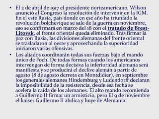 • El 2 de abril de 1917 el presidente norteamericano, Wilson
anunció al Congreso la resolución de intervenir en la IGM.
En el este Rusia, país donde en ese año ha triunfado la
revolución bolchevique se sale de la guerra en noviembre,
eso se confirmará en marzo del 18 con el tratado de Brest-
Litovsk, el frente oriental queda eliminado. Tras firmar la
paz con Rusia, las divisiones alemanas del frente oriental
se trasladaron al oeste y aprovechando la superioridad
iniciaron varias ofensivas.
• Los aliados coordinarán todas sus fuerzas bajo el mando
único de Foch. De todas formas cuando los americanos
intervengan de forma decisiva la inferioridad alemana será
manifiesta y se producirá el declive alemán a partir de
agosto (8 de agosto derrota en Montdidier), en septiembre
los generales alemanes Hindemburg y Ludendorff declaran
la imposibilidad de la resistencia, desde esa fecha se
acelera la caída de los alemanes. El alto mando recomienda
a Guillermo II firmar un armisticio, pero El 9 de noviembre
el kaiser Guillermo II abdica y huye de Alemania.
 