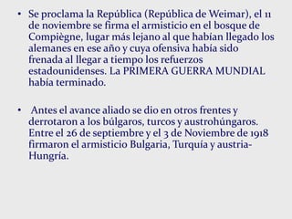• Se proclama la República (República de Weimar), el 11
de noviembre se firma el armisticio en el bosque de
Compiègne, lugar más lejano al que habían llegado los
alemanes en ese año y cuya ofensiva había sido
frenada al llegar a tiempo los refuerzos
estadounidenses. La PRIMERA GUERRA MUNDIAL
había terminado.
• Antes el avance aliado se dio en otros frentes y
derrotaron a los búlgaros, turcos y austrohúngaros.
Entre el 26 de septiembre y el 3 de Noviembre de 1918
firmaron el armisticio Bulgaria, Turquía y austria-
Hungría.
 