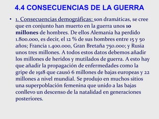 4.4 CONSECUENCIAS DE LA GUERRA
• 1. Consecuencias demográficas: son dramáticas, se cree
que en conjunto han muerto en la guerra unos 10
millones de hombres. De ellos Alemania ha perdido
1.800.000, es decir, el 12 % de sus hombres entre 15 y 50
años; Francia 1.400.000, Gran Bretaña 750.000; y Rusia
unos tres millones. A todos estos datos debemos añadir
los millones de heridos y mutilados de guerra. A esto hay
que añadir la propagación de enfermedades como la
gripe de 1918 que causó 6 millones de bajas europeas y 22
millones a nivel mundial. Se produjo en muchos sitios
una superpoblación femenina que unido a las bajas
conllevo un descenso de la natalidad en generaciones
posteriores.
 