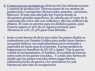 2. Consecuencias económicas: destrucción las infraestructuras
y centros de producción. Destrucciones de los medios de
producción y transportes (ferrocarriles, puentes, carreteras,
fábricas). El país más afectado fue Francia donde se
devastaron grandes superficies. Se calcula que el coste de la
contienda fue entre 260.000 millones y 380.000 millones de
dólares. El coste es enorme para los distintos países, para
Francia supuso el 30% de su riqueza nacional, para
Alemania el 22%, el 32% para Gran Bretaña...
• Junto a esto hemos de decir que todos los países aliados se
endeudaron con Estados Unidos para poder hacer frente a
sus gastos bélicos, ese endeudamiento será tremendo y
supondrá un lastre para la economía. Europa perderá su
hegemonía en beneficio de EE.UU y Japón. Tras la guerra
vendrá el racionamiento, el hambre, la escalada de precios
sobre todo en los países vencidos... Y a todo esto hemos de
añadir que los países vencidos deben pagar fuertes
indemnizaciones de guerra a los vencedores lo cual
hipotecará aún más su recuperación.
 
