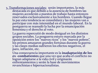 3. Transformaciones sociales: serán importantes, la más
destacada es que debido a la ausencia de hombres las
mujeres accederán a puestos de trabajo hasta entonces
reservados exclusivamente a los hombres. Cuando llegue
la paz esta tendencia se consolidará y las mujeres van a
participar con más intensidad en el mundo laboral. En la
postguerra se reanudó la lucha por la emancipación
femenina y el derecho al voto.
La guerra repercutió de modo desigual en los distintos
grupos sociales. La posguerra estuvo marcada por la
oposición entre los “nuevos ricos” y los “nuevos pobres”,
los primos amasaron grandes fortunas durante la guerra
y las clases medias sufrieron los efectos negativos, el
paro, inflación, etc.
Una consecuencia importante es la inadaptación de los
ex -combatientes que una vez que acaba el conflicto no
logran adaptarse a la vida civil y originarán
enfrentamientos y serán la base de movimientos
revanchistas e hipernacionalistas.
 