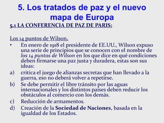 5. Los tratados de paz y el nuevo
mapa de Europa
5.1 LA CONFERENCIA DE PAZ DE PARIS:
Los 14 puntos de Wilson.
• En enero de 1918 el presidente de EE.UU., Wilson expuso
una serie de principios que se conocen con el nombre de
los 14 puntos de Wilson en los que dice en qué condiciones
deben firmarse una paz justa y duradera, estas son sus
ideas:
a) critica el juego de alianzas secretas que han llevado a la
guerra, eso no deberá volver a repetirse.
b) Se debe permitir el libre tránsito por las aguas
internacionales y los distintos países deben reducir los
obstáculos al comercio con los demás.
c) Reducción de armamentos.
d) Creación de la Sociedad de Naciones, basada en la
igualdad de los Estados.
 