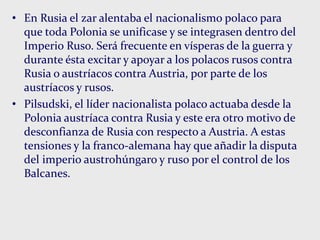 • En Rusia el zar alentaba el nacionalismo polaco para
que toda Polonia se unificase y se integrasen dentro del
Imperio Ruso. Será frecuente en vísperas de la guerra y
durante ésta excitar y apoyar a los polacos rusos contra
Rusia o austríacos contra Austria, por parte de los
austríacos y rusos.
• Pilsudski, el líder nacionalista polaco actuaba desde la
Polonia austríaca contra Rusia y este era otro motivo de
desconfianza de Rusia con respecto a Austria. A estas
tensiones y la franco-alemana hay que añadir la disputa
del imperio austrohúngaro y ruso por el control de los
Balcanes.
 
