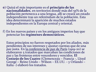 e) Quizá el más importante es el principio de las
nacionalidades, en territorios donde más del 55% de la
población pertenezca a una lengua, allí se creará un estado
independiente tras un referéndum de la población. Esta
idea determinará la aparición de muchos estados
independientes en la Europa central y oriental.
f) En los nuevos países y en los antiguos imperios hay que
potenciar los regímenes democráticos.
Estos principios no fueron respetados por los aliados, más
pendientes de sus intereses y ajustar cuentas que de una
paz justa. En la conferencia de paz de París (1919-20) se
elaboraron 5 tratados que marcaban las condiciones de
paz y las fronteras entre vencedores y vencidos. El
Consejo de los Cuatro (Clemenceau – Francia -, Lloyd
George – Reino Unido – Wilson – EE.UU. – y Orlando –
Italia -) elaboró los tratados.
 