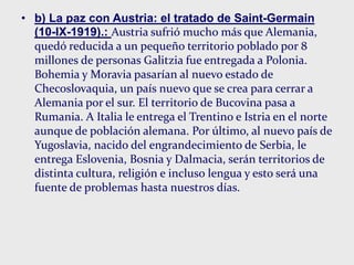 • b) La paz con Austria: el tratado de Saint-Germain
(10-IX-1919).: Austria sufrió mucho más que Alemania,
quedó reducida a un pequeño territorio poblado por 8
millones de personas Galitzia fue entregada a Polonia.
Bohemia y Moravia pasarían al nuevo estado de
Checoslovaquia, un país nuevo que se crea para cerrar a
Alemania por el sur. El territorio de Bucovina pasa a
Rumania. A Italia le entrega el Trentino e Istria en el norte
aunque de población alemana. Por último, al nuevo país de
Yugoslavia, nacido del engrandecimiento de Serbia, le
entrega Eslovenia, Bosnia y Dalmacia, serán territorios de
distinta cultura, religión e incluso lengua y esto será una
fuente de problemas hasta nuestros días.
 