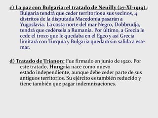 c) La paz con Bulgaria: el tratado de Neuilly (27-XI-1919).:
Bulgaria tendrá que ceder territorios a sus vecinos, 4
distritos de la disputada Macedonia pasarán a
Yugoslavia. La costa norte del mar Negro, Dobbrudja,
tendrá que cedérsela a Rumanía. Por último, a Grecia le
cede el trozo que le quedaba en el Egeo y así Grecia
limitará con Turquía y Bulgaria quedará sin salida a este
mar.
d) Tratado de Trianon: Fue firmado en junio de 1920. Por
este tratado, Hungría nace como nuevo
estado independiente, aunque debe ceder parte de sus
antiguos territorios. Su ejército es también reducido y
tiene también que pagar indemnizaciones.
 