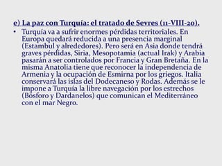 e) La paz con Turquía: el tratado de Sevres (11-VIII-20).
• Turquía va a sufrir enormes pérdidas territoriales. En
Europa quedará reducida a una presencia marginal
(Estambul y alrededores). Pero será en Asia donde tendrá
graves pérdidas, Siria, Mesopotamia (actual Irak) y Arabia
pasarán a ser controlados por Francia y Gran Bretaña. En la
misma Anatolia tiene que reconocer la independencia de
Armenia y la ocupación de Esmirna por los griegos. Italia
conservará las islas del Dodecaneso y Rodas. Además se le
impone a Turquía la libre navegación por los estrechos
(Bósforo y Dardanelos) que comunican el Mediterráneo
con el mar Negro.
 