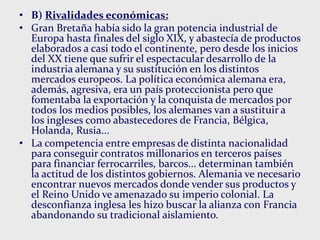 • B) Rivalidades económicas:
• Gran Bretaña había sido la gran potencia industrial de
Europa hasta finales del siglo XIX, y abastecía de productos
elaborados a casi todo el continente, pero desde los inicios
del XX tiene que sufrir el espectacular desarrollo de la
industria alemana y su sustitución en los distintos
mercados europeos. La política económica alemana era,
además, agresiva, era un país proteccionista pero que
fomentaba la exportación y la conquista de mercados por
todos los medios posibles, los alemanes van a sustituir a
los ingleses como abastecedores de Francia, Bélgica,
Holanda, Rusia...
• La competencia entre empresas de distinta nacionalidad
para conseguir contratos millonarios en terceros países
para financiar ferrocarriles, barcos... determinan también
la actitud de los distintos gobiernos. Alemania ve necesario
encontrar nuevos mercados donde vender sus productos y
el Reino Unido ve amenazado su imperio colonial. La
desconfianza inglesa les hizo buscar la alianza con Francia
abandonando su tradicional aislamiento.
 