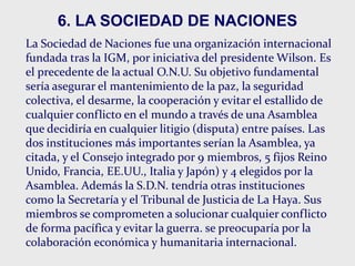 6. LA SOCIEDAD DE NACIONES
La Sociedad de Naciones fue una organización internacional
fundada tras la IGM, por iniciativa del presidente Wilson. Es
el precedente de la actual O.N.U. Su objetivo fundamental
sería asegurar el mantenimiento de la paz, la seguridad
colectiva, el desarme, la cooperación y evitar el estallido de
cualquier conflicto en el mundo a través de una Asamblea
que decidiría en cualquier litigio (disputa) entre países. Las
dos instituciones más importantes serían la Asamblea, ya
citada, y el Consejo integrado por 9 miembros, 5 fijos Reino
Unido, Francia, EE.UU., Italia y Japón) y 4 elegidos por la
Asamblea. Además la S.D.N. tendría otras instituciones
como la Secretaría y el Tribunal de Justicia de La Haya. Sus
miembros se comprometen a solucionar cualquier conflicto
de forma pacífica y evitar la guerra. se preocuparía por la
colaboración económica y humanitaria internacional.
 