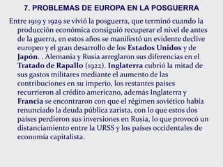 7. PROBLEMAS DE EUROPA EN LA POSGUERRA
Entre 1919 y 1929 se vivió la posguerra, que terminó cuando la
producción económica consiguió recuperar el nivel de antes
de la guerra, en estos años se manifestó un evidente declive
europeo y el gran desarrollo de los Estados Unidos y de
Japón. . Alemania y Rusia arreglaron sus diferencias en el
Tratado de Rapallo (1922). Inglaterra cubrió la mitad de
sus gastos militares mediante el aumento de las
contribuciones en su imperio, los restantes países
recurrieron al crédito americano, además Inglaterra y
Francia se encontraron con que el régimen soviético había
renunciado la deuda pública zarista, con lo que estos dos
países perdieron sus inversiones en Rusia, lo que provocó un
distanciamiento entre la URSS y los países occidentales de
economía capitalista.
 