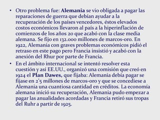 • Otro problema fue: Alemania se vio obligada a pagar las
reparaciones de guerra que debían ayudar a la
recuperación de los países vencedores, éstos elevados
costos económicos llevaron al país a la hiperinflación de
comienzos de los años 20 que acabó con la clase media
alemana. Se fijo en 132.000 millones de marcos-oro. En
1922, Alemania con graves problemas económicos pidió el
retraso en este pago pero Francia insistió y acabó con la
anexión del Rhur por parte de Francia.
• En el ámbito internacional se intentó resolver esta
cuestión y así EE.UU., organizó una comisión que creó en
1924 el Plan Dawes, que fijaba: Alemania debía pagar se
fijase en 2’5 millones de marcos-oro y que se concediese a
Alemania una cuantiosa cantidad en créditos. La economía
alemana inició su recuperación, Alemania pudo empezar a
pagar las anualidades acordadas y Francia retiró sus tropas
del Ruhr a partir de 1925.
 