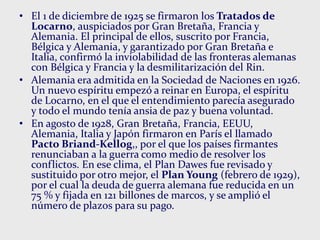 • El 1 de diciembre de 1925 se firmaron los Tratados de
Locarno, auspiciados por Gran Bretaña, Francia y
Alemania. El principal de ellos, suscrito por Francia,
Bélgica y Alemania, y garantizado por Gran Bretaña e
Italia, confirmó la inviolabilidad de las fronteras alemanas
con Bélgica y Francia y la desmilitarización del Rin.
• Alemania era admitida en la Sociedad de Naciones en 1926.
Un nuevo espíritu empezó a reinar en Europa, el espíritu
de Locarno, en el que el entendimiento parecía asegurado
y todo el mundo tenía ansia de paz y buena voluntad.
• En agosto de 1928, Gran Bretaña, Francia, EEUU,
Alemania, Italia y Japón firmaron en París el llamado
Pacto Briand-Kellog,, por el que los países firmantes
renunciaban a la guerra como medio de resolver los
conflictos. En ese clima, el Plan Dawes fue revisado y
sustituido por otro mejor, el Plan Young (febrero de 1929),
por el cual la deuda de guerra alemana fue reducida en un
75 % y fijada en 121 billones de marcos, y se amplió el
número de plazos para su pago.
 