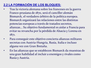 2.2 LA FORMACIÓN DE LOS BLOQUES:
• Tras la victoria alemana sobre los franceses en la guerra
Franco-prusiana de 1870, será el canciller alemán
Bismarck, el verdadero árbitro de la política europea.
Bismarck organizará las relaciones entre las distintas
potencias europeas a través de tratados secretos,
alianzas... Su objetivo fundamental es aislar a Francia para
evitar su revancha por la pérdida de Alsacia y Lorena en
1871.
• Para conseguir este objetivo concierta alianzas militares
secretas con Austria-Hungría, Rusia, Italia e incluso
alguna vez con Gran Bretaña.
• En las alianzas que se establecen Bismarck da muestras de
una gran habilidad al incluir a enemigos y rivales como
Rusia y Austria.
 