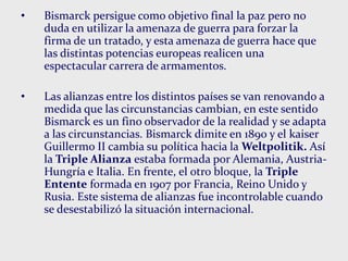 • Bismarck persigue como objetivo final la paz pero no
duda en utilizar la amenaza de guerra para forzar la
firma de un tratado, y esta amenaza de guerra hace que
las distintas potencias europeas realicen una
espectacular carrera de armamentos.
• Las alianzas entre los distintos países se van renovando a
medida que las circunstancias cambian, en este sentido
Bismarck es un fino observador de la realidad y se adapta
a las circunstancias. Bismarck dimite en 1890 y el kaiser
Guillermo II cambia su política hacia la Weltpolitik. Así
la Triple Alianza estaba formada por Alemania, Austria-
Hungría e Italia. En frente, el otro bloque, la Triple
Entente formada en 1907 por Francia, Reino Unido y
Rusia. Este sistema de alianzas fue incontrolable cuando
se desestabilizó la situación internacional.
 