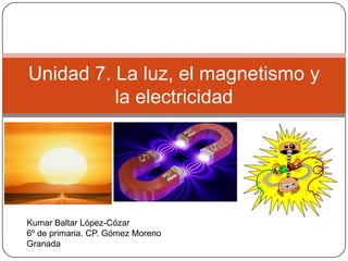 Unidad 7. La luz, el magnetismo y
          la electricidad




Kumar Baltar López-Cózar
6º de primaria. CP. Gómez Moreno
Granada
 