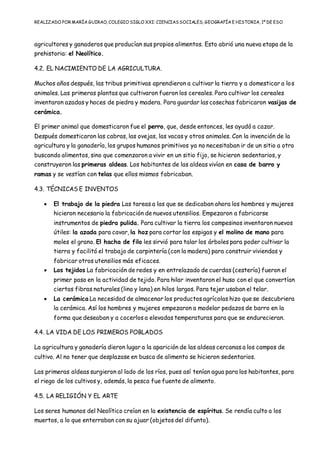 REALIZADO POR MARÍA GUIRAO, COLEGIO SIGLO XXI: CIENCIASSOCIALES, GEOGRAFÍA E HISTORIA, 1º DE ESO
agricultores y ganaderos que producían sus propios alimentos. Esto abrió una nueva etapa de la
prehistoria: el Neolítico.
4.2. EL NACIMIENTO DE LA AGRICULTURA.
Muchos años después, las tribus primitivas aprendieron a cultivar la tierra y a domesticar a los
animales. Las primeras plantas que cultivaron fueron los cereales. Para cultivar los cereales
inventaron azadas y hoces de piedra y madera. Para guardar las cosechas fabricaron vasijas de
cerámica.
El primer animal que domesticaron fue el perro, que, desde entonces, les ayudó a cazar.
Después domesticaron las cabras, las ovejas, las vacas y otros animales. Con la invención de la
agricultura y la ganadería, los grupos humanos primitivos ya no necesitaban ir de un sitio a otro
buscando alimentos, sino que comenzaron a vivir en un sitio fijo, se hicieron sedentarios, y
construyeron las primeras aldeas. Los habitantes de las aldeas vivían en casa de barro y
ramas y se vestían con telas que ellos mismos fabricaban.
4.3. TÉCNICAS E INVENTOS
 El trabajo de la piedra Las tareas a las que se dedicaban ahora los hombres y mujeres
hicieron necesario la fabricación de nuevos utensilios. Empezaron a fabricarse
instrumentos de piedra pulida. Para cultivar la tierra los campesinos inventaron nuevos
útiles: la azada para cavar, la hoz para cortar las espigas y el molino de mano para
moles el grano. El hacha de filo les sirvió para talar los árboles para poder cultivar la
tierra y facilitó el trabajo de carpintería (con la madera) para construir viviendas y
fabricar otros utensilios más eficaces.
 Los tejidos La fabricación de redes y en entrelazado de cuerdas (cestería) fueron el
primer paso en la actividad de tejido. Para hilar inventaron el huso con el que convertían
ciertas fibras naturales (lino y lana) en hilos largos. Para tejer usaban el telar.
 La cerámica La necesidad de almacenar los productos agrícolas hizo que se descubriera
la cerámica. Así los hombres y mujeres empezaron a modelar pedazos de barro en la
forma que deseaban y a cocerlos a elevadas temperaturas para que se endurecieran.
4.4. LA VIDA DE LOS PRIMEROS POBLADOS
La agricultura y ganadería dieron lugar a la aparición de las aldeas cercanas a los campos de
cultivo. Al no tener que desplazase en busca de alimento se hicieron sedentarios.
Las primeras aldeas surgieron al lado de los ríos, pues así tenían agua para los habitantes, para
el riego de los cultivos y, además, la pesca fue fuente de alimento.
4.5. LA RELIGIÓN Y EL ARTE
Los seres humanos del Neolítico creían en la existencia de espíritus. Se rendía culto a los
muertos, a lo que enterraban con su ajuar (objetos del difunto).
 